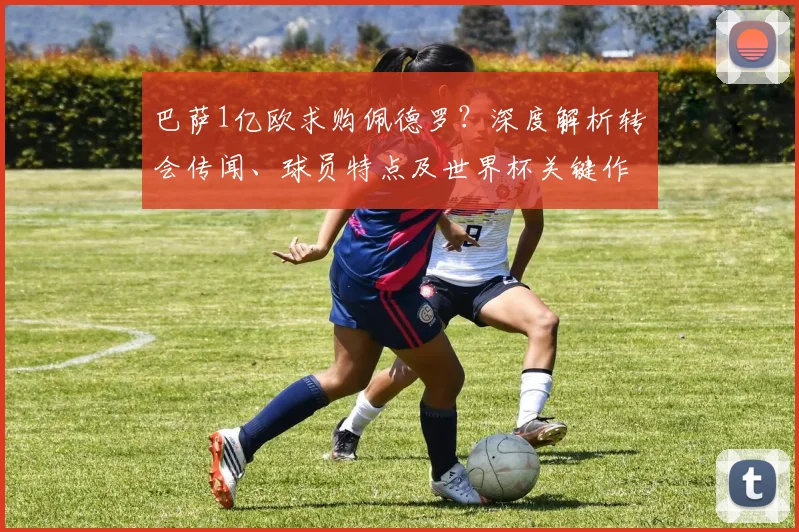 巴萨1亿欧求购佩德罗？深度解析转会传闻、球员特点及世界杯关键作用