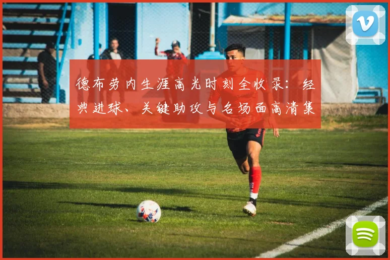 德布劳内生涯高光时刻全收录：经典进球、关键助攻与名场面高清集锦回顾