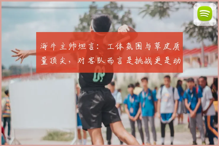 海牛主帅坦言：工体氛围与草皮质量顶尖，对客队而言是挑战更是动力