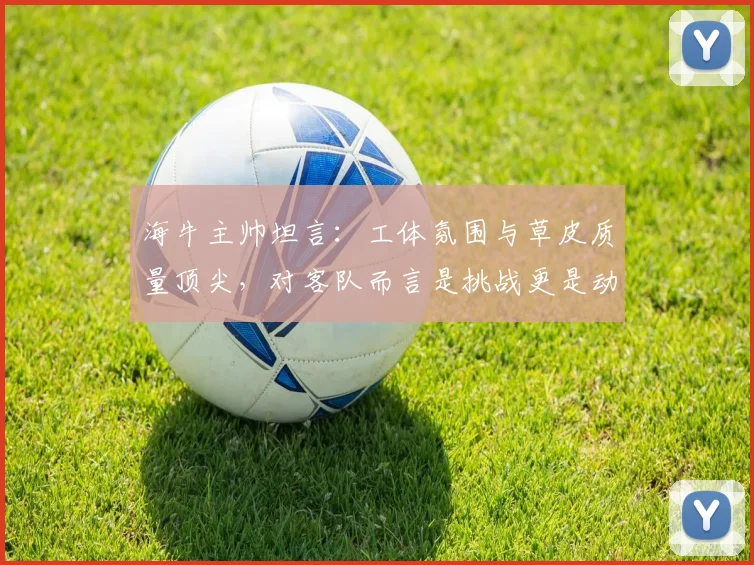 海牛主帅坦言：工体氛围与草皮质量顶尖，对客队而言是挑战更是动力