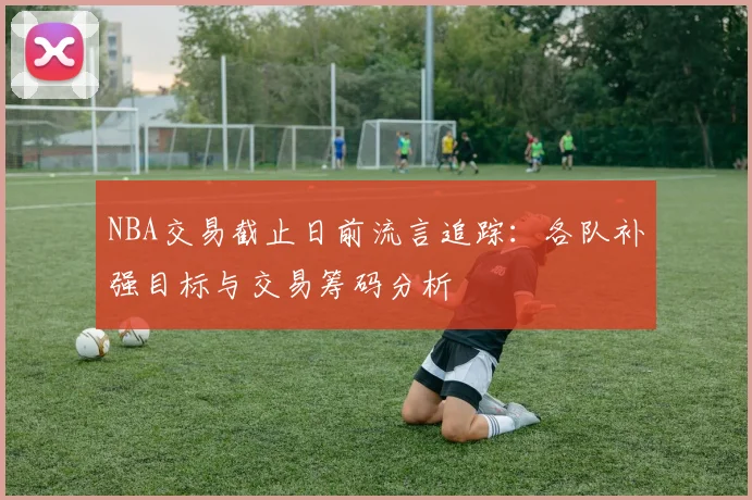 NBA交易截止日前流言追踪：各队补强目标与交易筹码分析