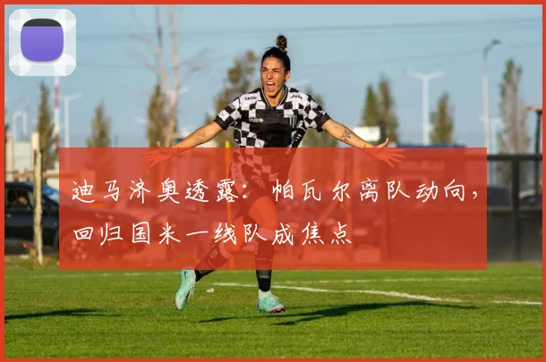 迪马济奥透露:帕瓦尔离队动向,回归国米一线队成焦点