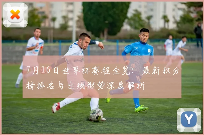 7月16日世界杯赛程全览：最新积分榜排名与出线形势深度解析